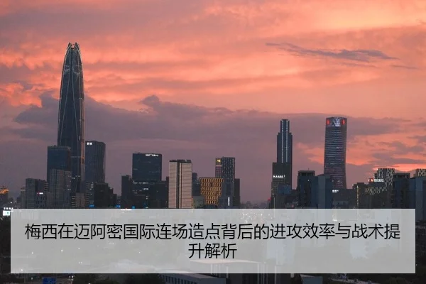 梅西在迈阿密国际连场造点背后的进攻效率与战术提升解析